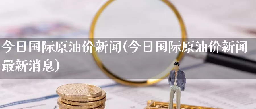 今日国际原油价新闻(今日国际原油价新闻最新消息)_https://www.wenchangxx.com_德指期货_第1张
