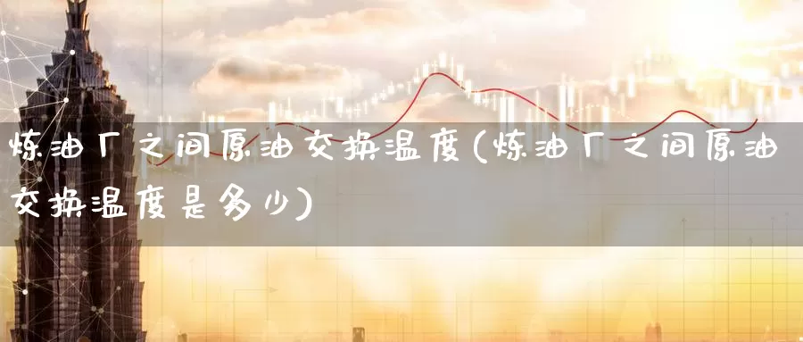炼油厂之间原油交换温度(炼油厂之间原油交换温度是多少)_https://www.wenchangxx.com_期货平台_第1张