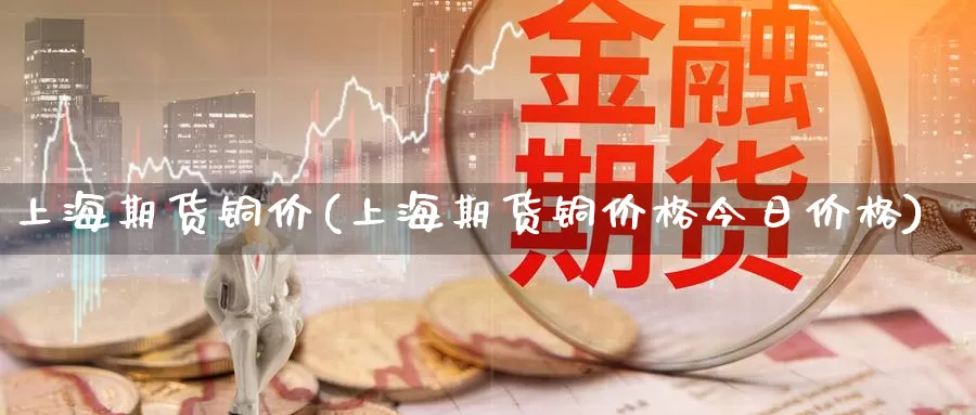 上海期货铜价(上海期货铜价格今日价格)_https://www.wenchangxx.com_期货平台_第1张