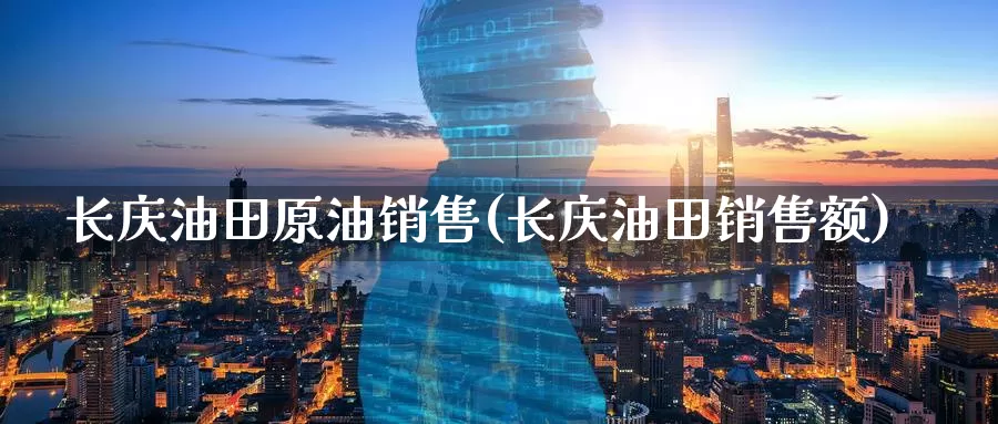 长庆油田原油销售(长庆油田销售额)_https://www.wenchangxx.com_期货行情_第1张