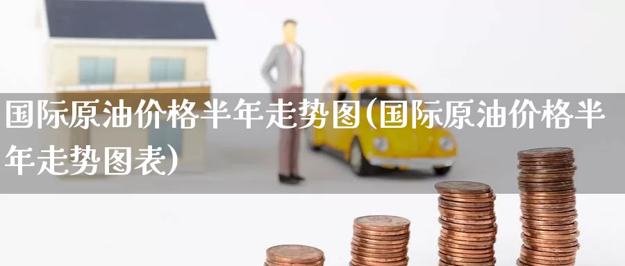 国际原油价格半年走势图(国际原油价格半年走势图表)_https://www.wenchangxx.com_期货行情_第1张
