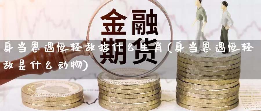 身当恩遇恒轻敌指什么生肖(身当恩遇恒轻敌是什么动物)_https://www.wenchangxx.com_国际期货_第1张