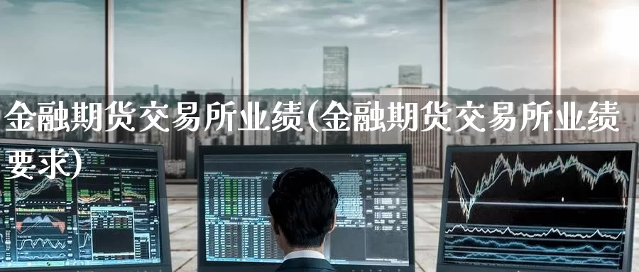 金融期货交易所业绩(金融期货交易所业绩要求)_https://www.wenchangxx.com_期货平台_第1张