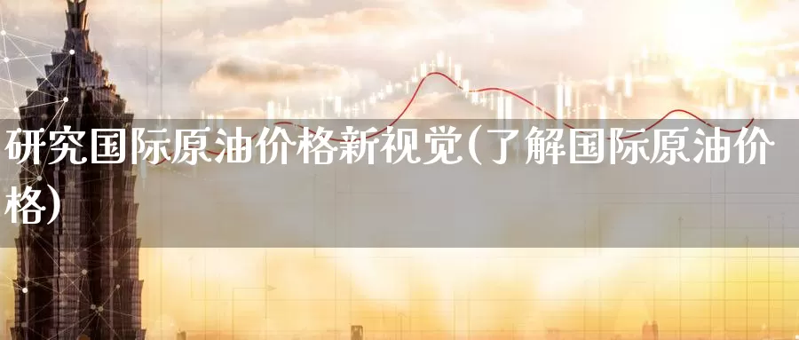 研究国际原油价格新视觉(了解国际原油价格)_https://www.wenchangxx.com_德指期货_第1张