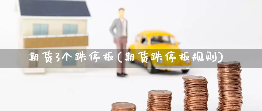 期货3个跌停板(期货跌停板规则)_https://www.wenchangxx.com_期货平台_第1张