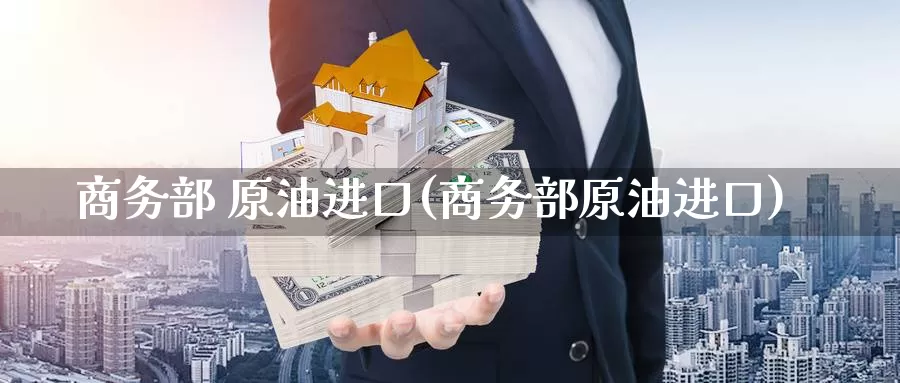 商务部 原油进口(商务部原油进口)_https://www.wenchangxx.com_期货平台_第1张