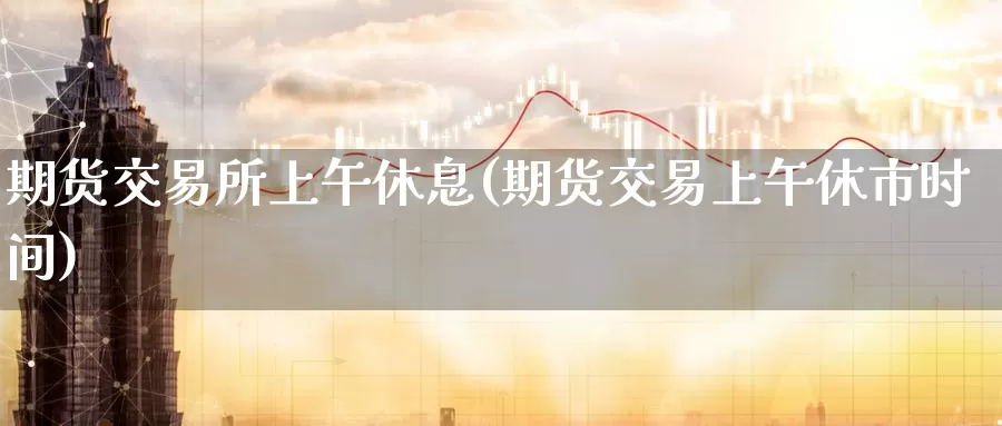 期货交易所上午休息(期货交易上午休市时间)_https://www.wenchangxx.com_期货行情_第1张