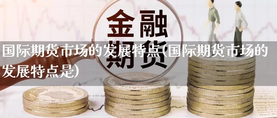 国际期货市场的发展特点(国际期货市场的发展特点是)_https://www.wenchangxx.com_期货平台_第1张
