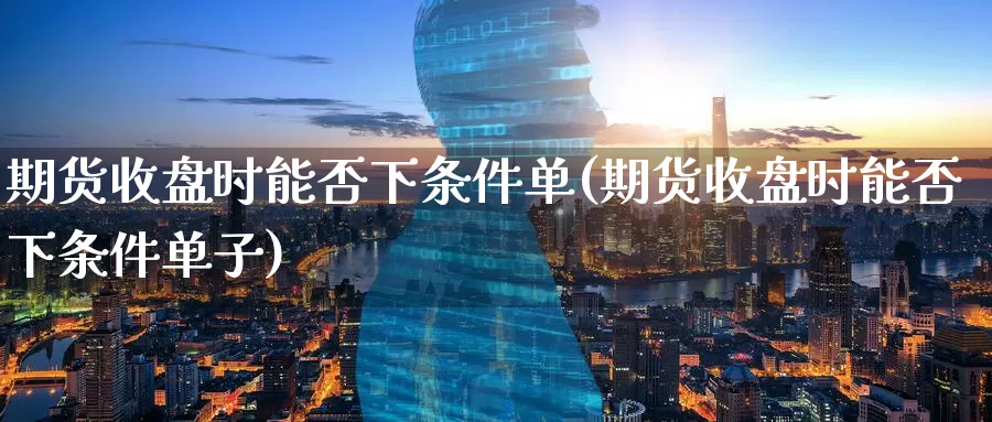 期货收盘时能否下条件单(期货收盘时能否下条件单子)_https://www.wenchangxx.com_期货行情_第1张