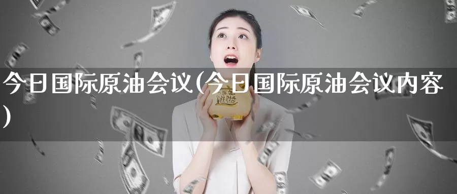 今日国际原油会议(今日国际原油会议内容)_https://www.wenchangxx.com_期货行情_第1张