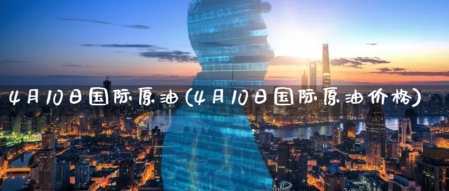 4月10日国际原油(4月10日国际原油价格)_https://www.wenchangxx.com_期货平台_第1张