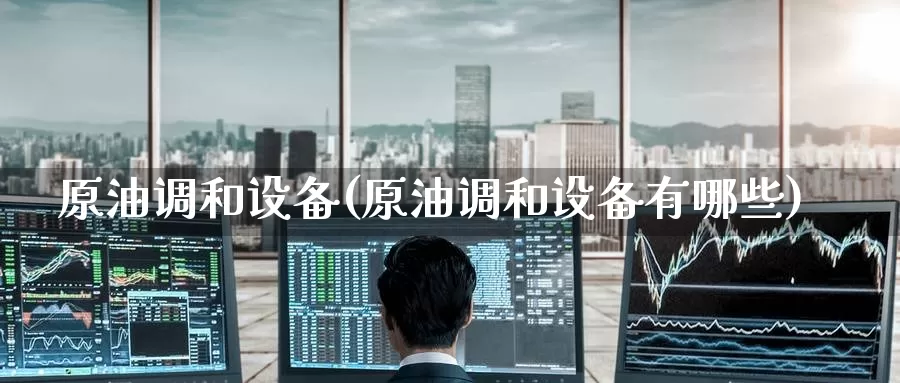 原油调和设备(原油调和设备有哪些)_https://www.wenchangxx.com_期货平台_第1张