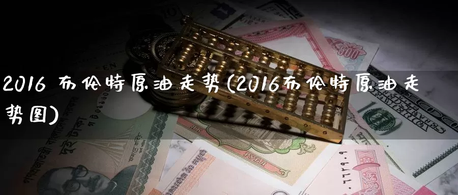 2016 布伦特原油走势(2016布伦特原油走势图)_https://www.wenchangxx.com_期货平台_第1张