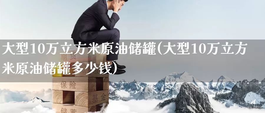 大型10万立方米原油储罐(大型10万立方米原油储罐多少钱)_https://www.wenchangxx.com_期货行情_第1张