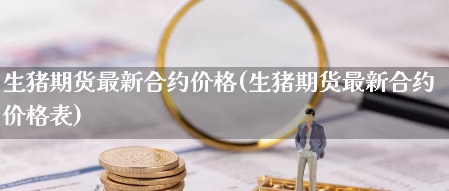 生猪期货最新合约价格(生猪期货最新合约价格表)_https://www.wenchangxx.com_国际期货_第1张