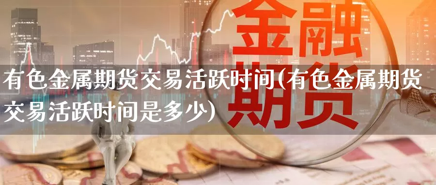 有色金属期货交易活跃时间(有色金属期货交易活跃时间是多少)_https://www.wenchangxx.com_德指期货_第1张