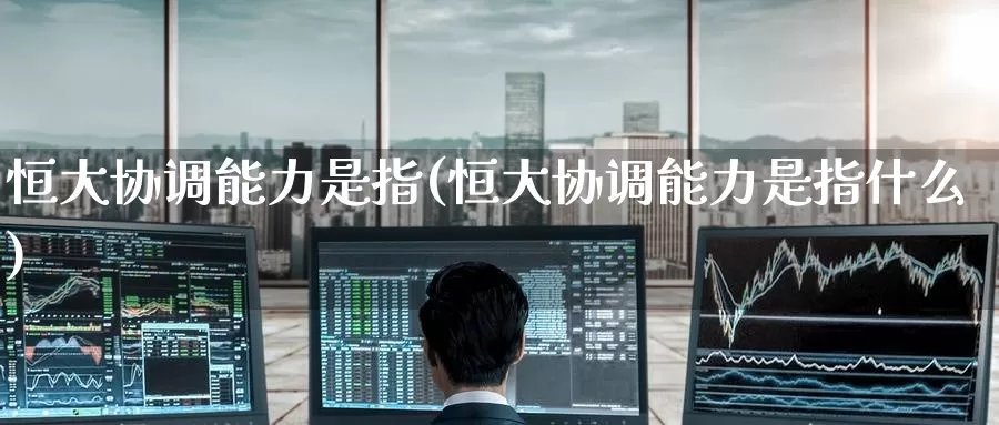恒大协调能力是指(恒大协调能力是指什么)_https://www.wenchangxx.com_国际期货_第1张