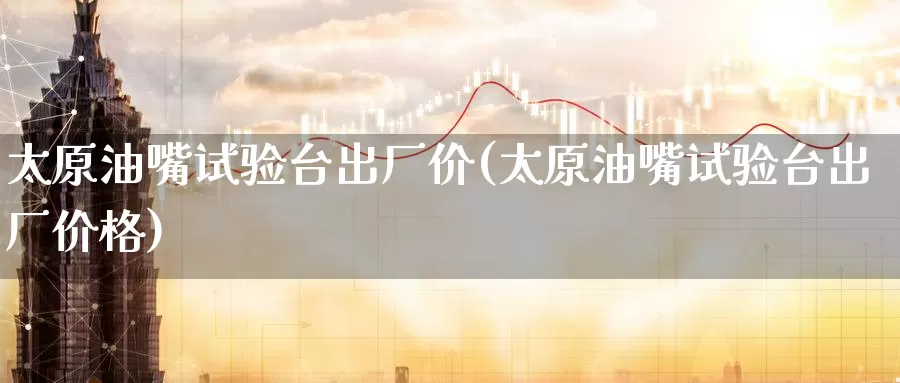 太原油嘴试验台出厂价(太原油嘴试验台出厂价格)_https://www.wenchangxx.com_期货平台_第1张
