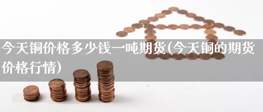 今天铜价格多少钱一吨期货(今天铜的期货价格行情)_https://www.wenchangxx.com_期货行情_第1张