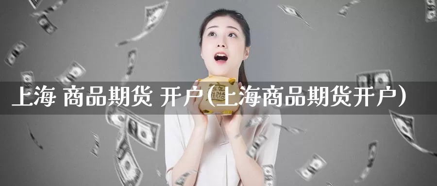 上海 商品期货 开户(上海商品期货开户)_https://www.wenchangxx.com_国际期货_第1张
