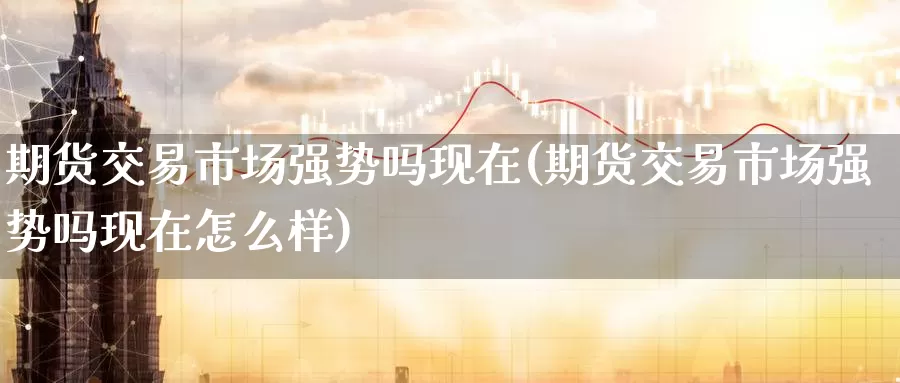 期货交易市场强势吗现在(期货交易市场强势吗现在怎么样)_https://www.wenchangxx.com_期货平台_第1张