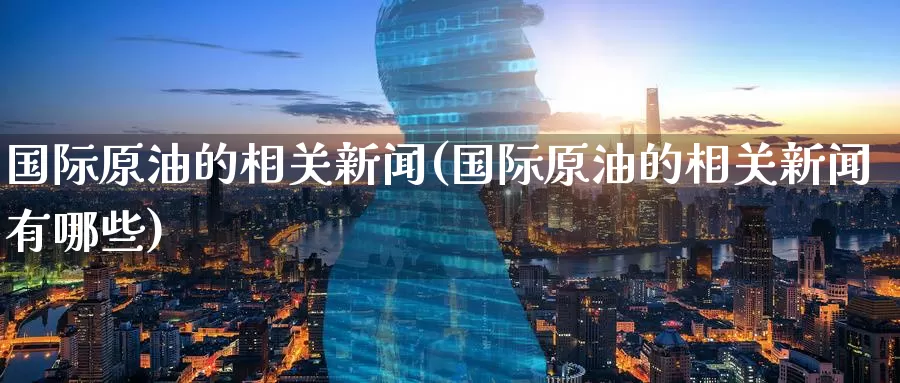 国际原油的相关新闻(国际原油的相关新闻有哪些)_https://www.wenchangxx.com_期货平台_第1张