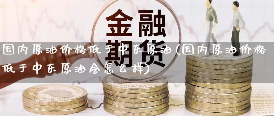 国内原油价格低于中东原油(国内原油价格低于中东原油会怎么样)_https://www.wenchangxx.com_期货平台_第1张