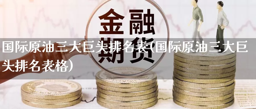 国际原油三大巨头排名表(国际原油三大巨头排名表格)_https://www.wenchangxx.com_期货行情_第1张