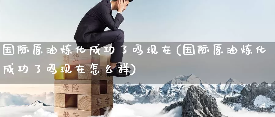国际原油炼化成功了吗现在(国际原油炼化成功了吗现在怎么样)_https://www.wenchangxx.com_德指期货_第1张