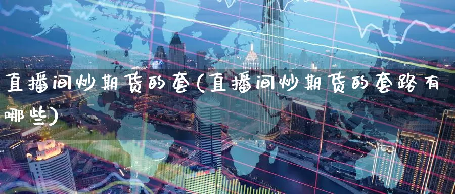 直播间炒期货的套(直播间炒期货的套路有哪些)_https://www.wenchangxx.com_期货平台_第1张