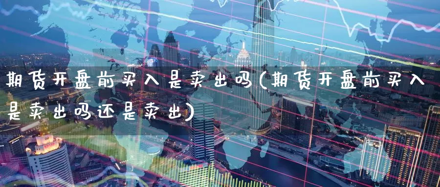 期货开盘前买入是卖出吗(期货开盘前买入是卖出吗还是卖出)_https://www.wenchangxx.com_期货行情_第1张