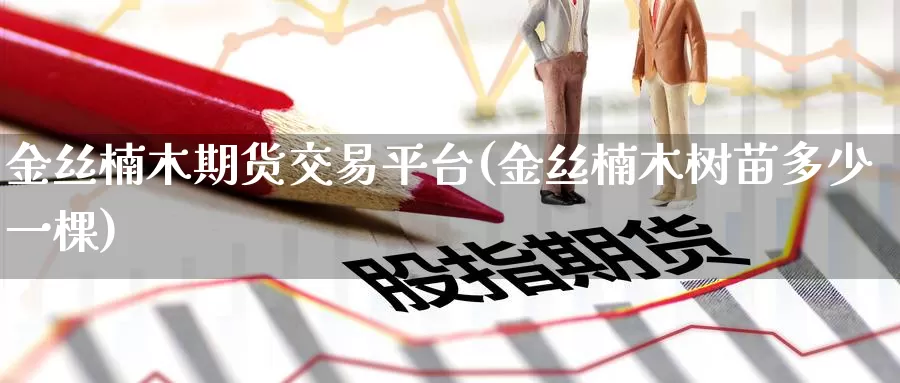 金丝楠木期货交易平台(金丝楠木树苗多少一棵)_https://www.wenchangxx.com_德指期货_第1张