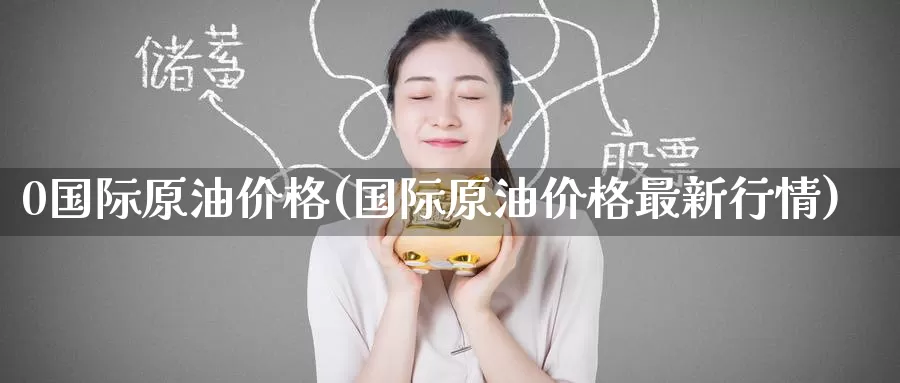 0国际原油价格(国际原油价格最新行情)_https://www.wenchangxx.com_国际期货_第1张