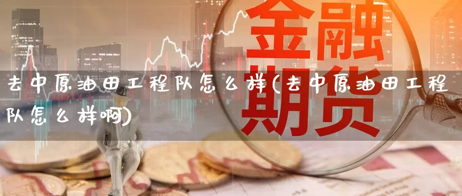 去中原油田工程队怎么样(去中原油田工程队怎么样啊)_https://www.wenchangxx.com_期货平台_第1张