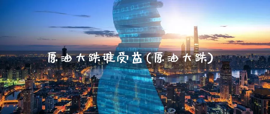 原油大跌谁受益(原油大跌)_https://www.wenchangxx.com_期货平台_第1张