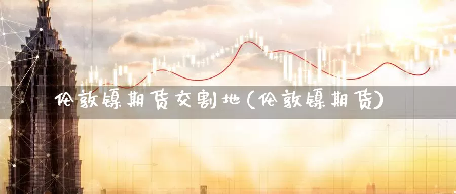 伦敦镍期货交割地(伦敦镍期货)_https://www.wenchangxx.com_国际期货_第1张