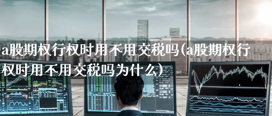 a股期权行权时用不用交税吗(a股期权行权时用不用交税吗为什么)_https://www.wenchangxx.com_国际期货_第1张