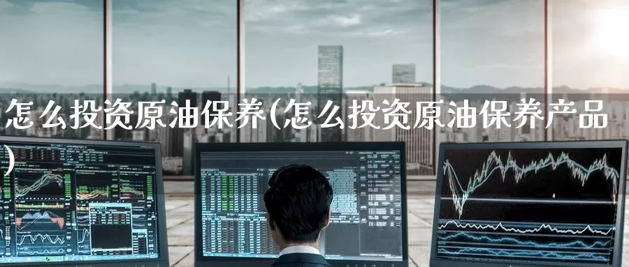 怎么投资原油保养(怎么投资原油保养产品)_国际期货_第1张_国际期货交易平台 怎么投资原油保养(怎么投资原油保养产品)_https://www.wenchangxx.com_国际期货_第1张