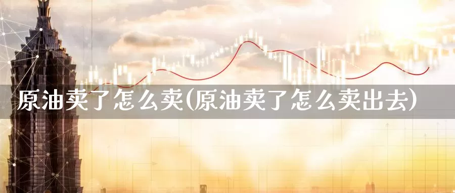 原油卖了怎么卖(原油卖了怎么卖出去)_国际期货_第1张_国际期货交易平台 原油卖了怎么卖(原油卖了怎么卖出去)_https://www.wenchangxx.com_国际期货_第1张