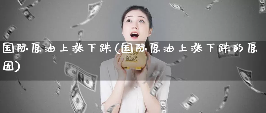 国际原油上涨下跌(国际原油上涨下跌的原因)_https://www.wenchangxx.com_德指期货_第1张