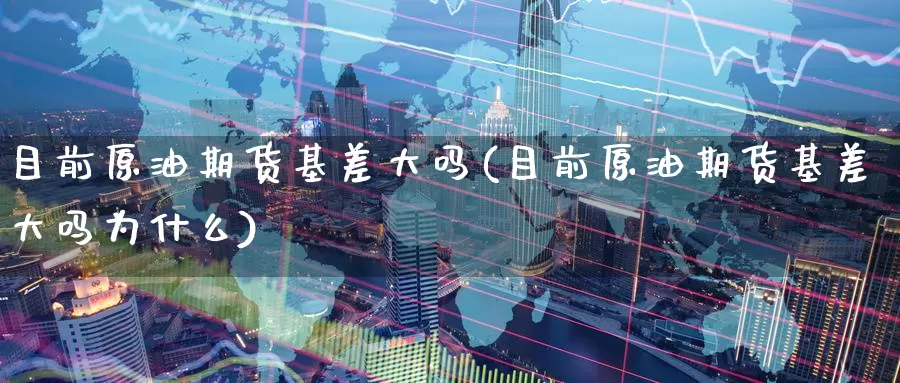 目前原油期货基差大吗(目前原油期货基差大吗为什么)_https://www.wenchangxx.com_期货行情_第1张