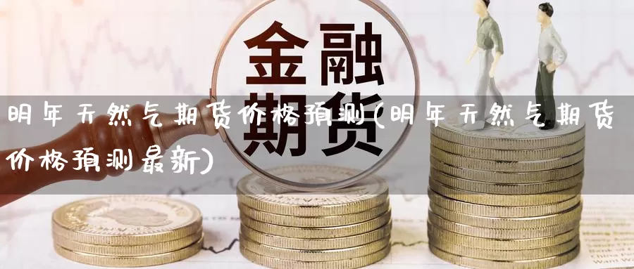 明年天然气期货价格预测(明年天然气期货价格预测最新)_https://www.wenchangxx.com_期货平台_第1张