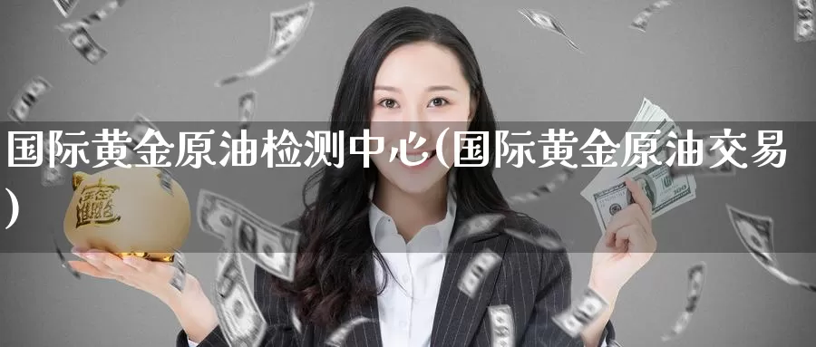 国际黄金原油检测中心(国际黄金原油交易)_https://www.wenchangxx.com_国际期货_第1张