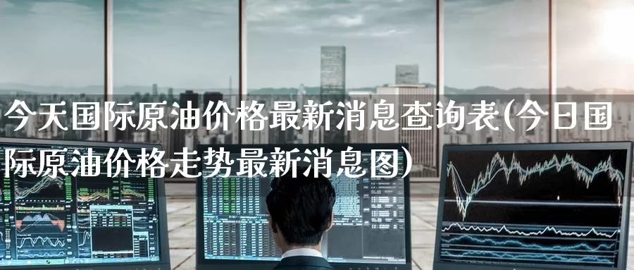 今天国际原油价格最新消息查询表(今日国际原油价格走势最新消息图)_https://www.wenchangxx.com_期货平台_第1张