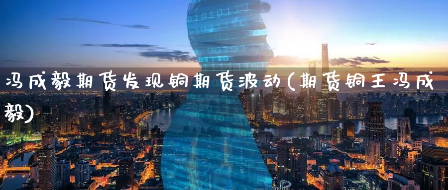 冯成毅期货发现铜期货波动(期货铜王冯成毅)_https://www.wenchangxx.com_国际期货_第1张
