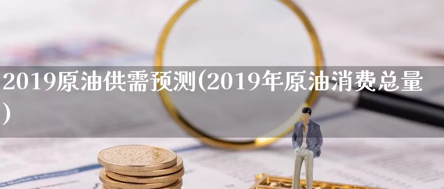 2019原油供需预测(2019年原油消费总量)_https://www.wenchangxx.com_期货行情_第1张