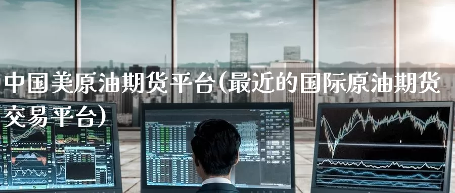 中国美原油期货平台(最近的国际原油期货交易平台)_https://www.wenchangxx.com_期货行情_第1张