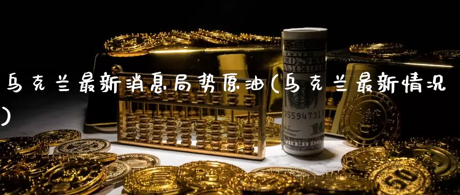 乌克兰最新消息局势原油(乌克兰最新情况)_https://www.wenchangxx.com_期货平台_第1张