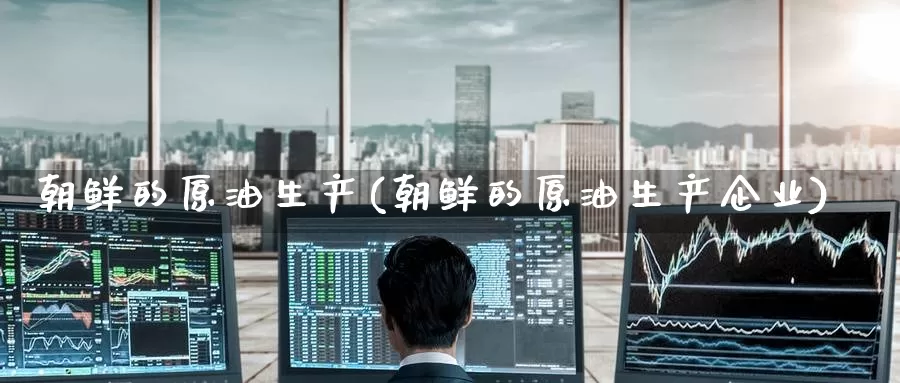 朝鲜的原油生产(朝鲜的原油生产企业)_https://www.wenchangxx.com_德指期货_第1张