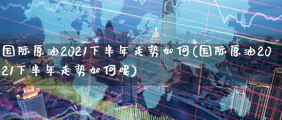 国际原油2021下半年走势如何(国际原油2021下半年走势如何呢)_https://www.wenchangxx.com_德指期货_第1张